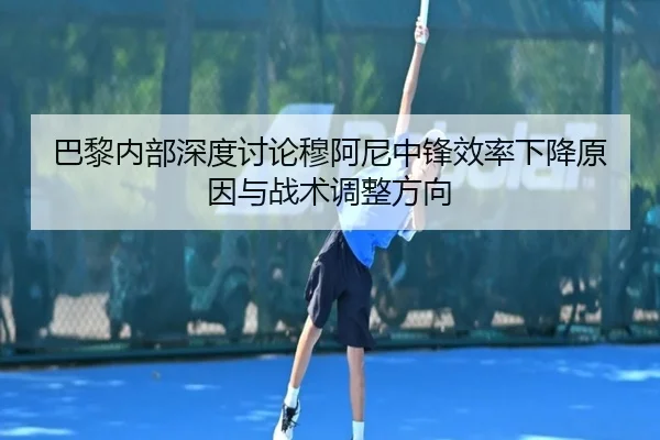 巴黎内部深度讨论穆阿尼中锋效率下降原因与战术调整方向 - leyu