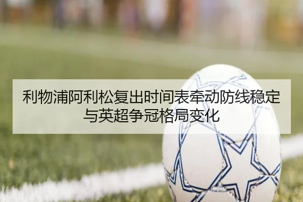 利物浦阿利松复出时间表牵动防线稳定与英超争冠格局变化（leyu）