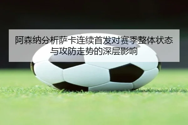 阿森纳分析萨卡连续首发对赛季整体状态与攻防走势的深层影响 - leyu
