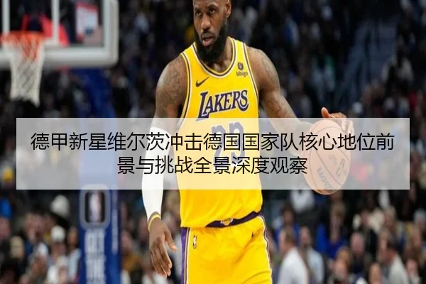 德甲新星维尔茨冲击德国国家队核心地位前景与挑战全景深度观察 - leyu