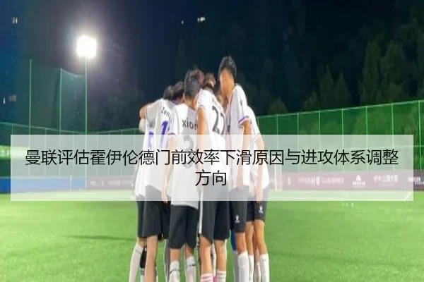 曼联评估霍伊伦德门前效率下滑原因与进攻体系调整方向（leyu）