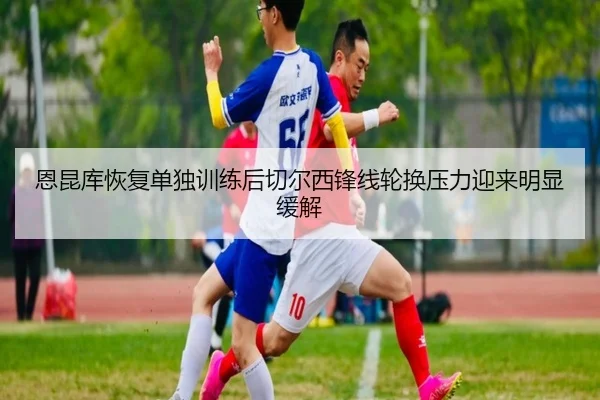 恩昆库恢复单独训练后切尔西锋线轮换压力迎来明显缓解（leyu）